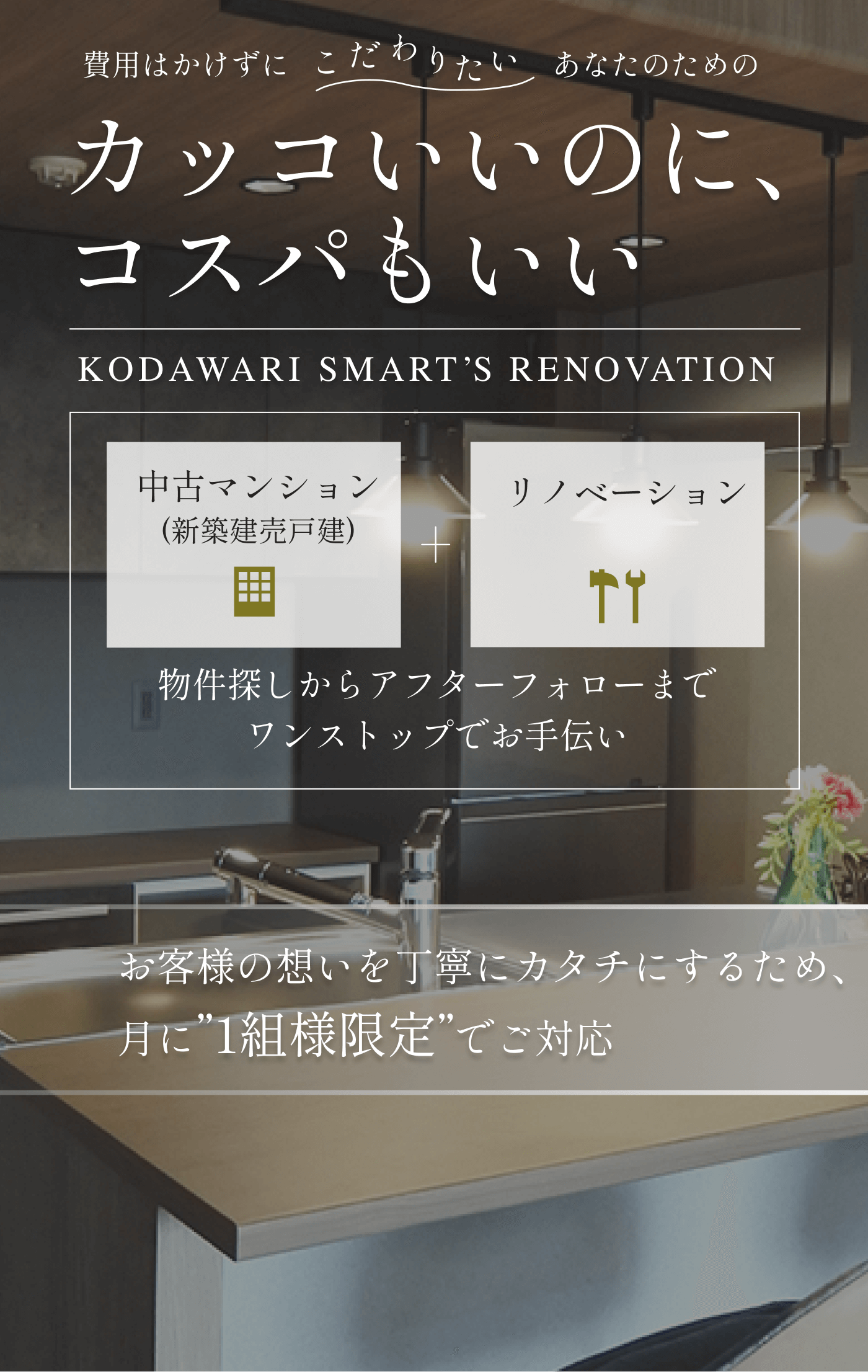 カッコいいのに、コスパもいい KODAWARI SMARTS  RENOVATION 物件探しからアフターフォローまで ワンストップでお手伝い お客様の想いを丁寧にカタチにするため、月に”1組様限定”でご対応 中古マンション(新築建売戸建) リノベーション